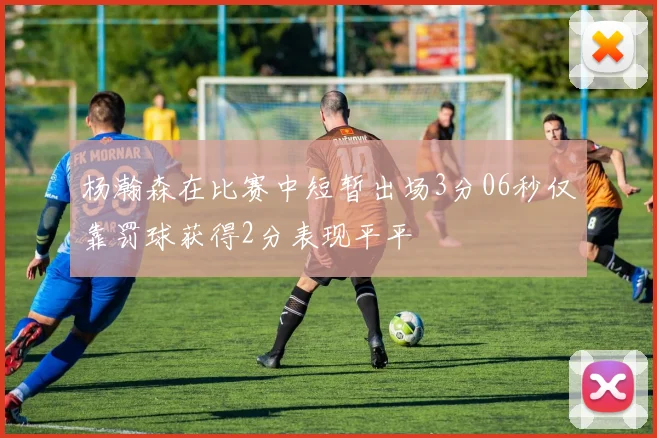 杨瀚森在比赛中短暂出场3分06秒仅靠罚球获得2分表现平平