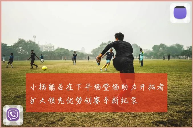 小杨能否在下半场登场助力开拓者扩大领先优势创赛季新纪录