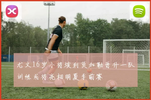 尤文16岁小将埃利莫加勒晋升一队训练或将亮相明夏季前赛