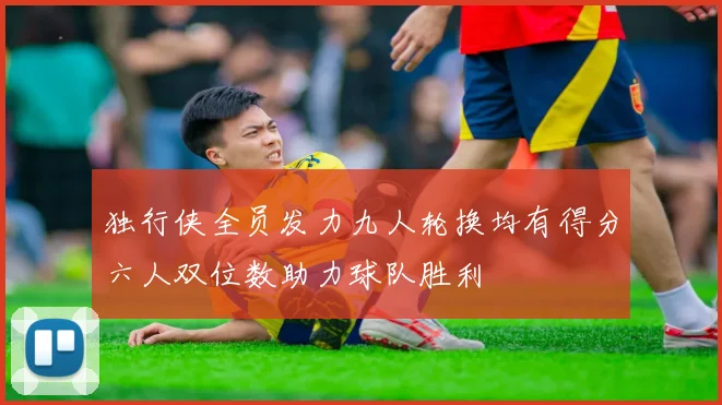 独行侠全员发力九人轮换均有得分六人双位数助力球队胜利