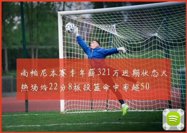 尚帕尼本赛季年薪321万近期状态火热场均22分8板投篮命中率超50