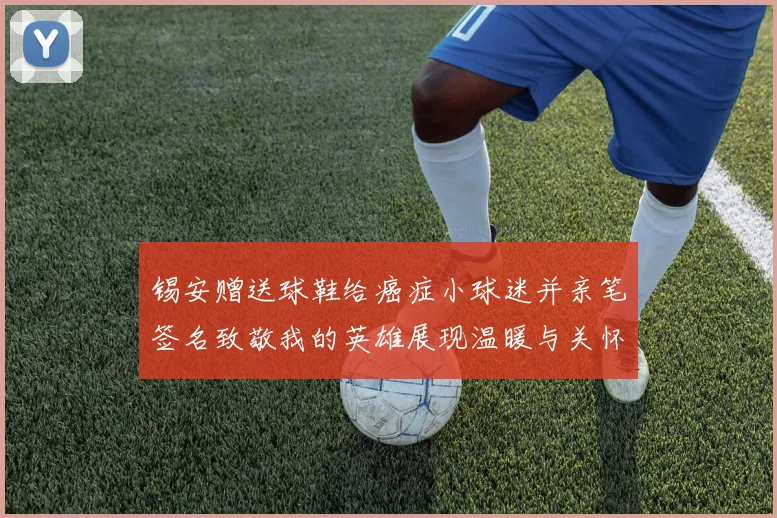 锡安赠送球鞋给癌症小球迷并亲笔签名致敬我的英雄展现温暖与关怀