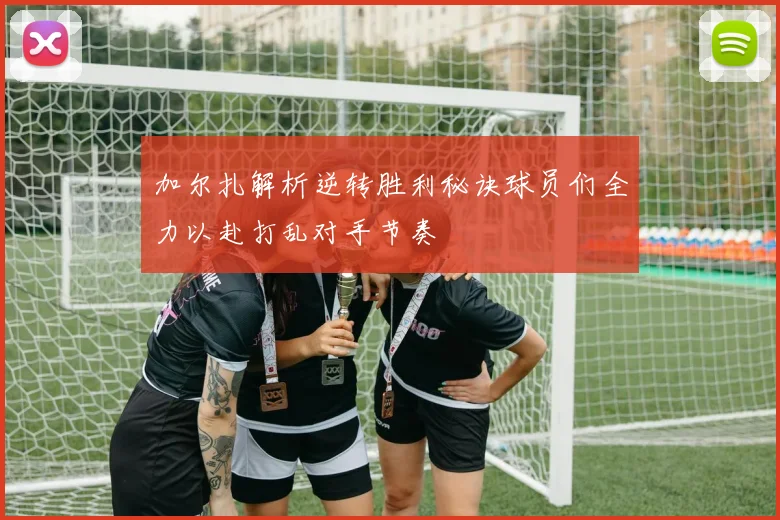 加尔扎解析逆转胜利秘诀球员们全力以赴打乱对手节奏