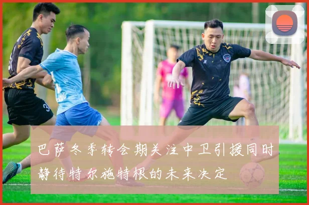 巴萨冬季转会期关注中卫引援同时静待特尔施特根的未来决定