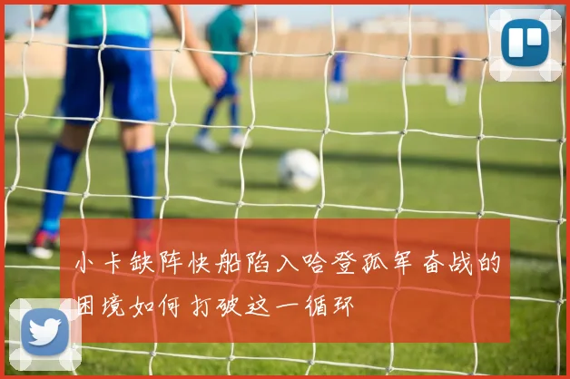 小卡缺阵快船陷入哈登孤军奋战的困境如何打破这一循环
