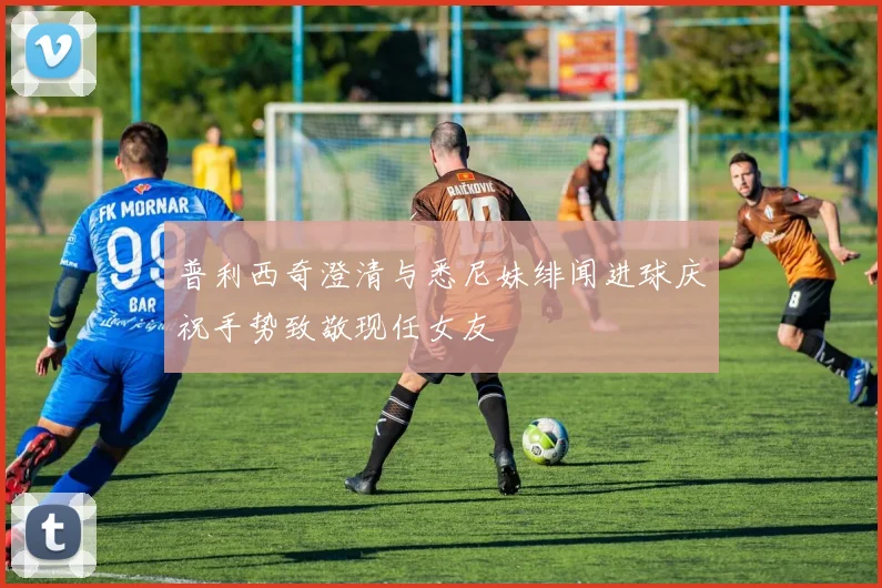 普利西奇澄清与悉尼妹绯闻进球庆祝手势致敬现任女友